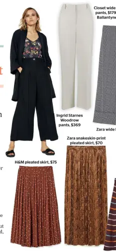  ??  ?? Ingrid Starnes Woodrow pants, $369 H&amp;M pleated skirt, $75Zara snakeskin-print pleated skirt, $70 Juliette Hogan Victoria skirt, $459