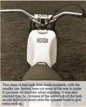  ??  ?? Two sizes of fuel tank were made available, with the smaller one having been cut away at the rear to make it narrower for the rider when standing. It was also claimed that the contours of the underside of the tank would deflect air down onto the...