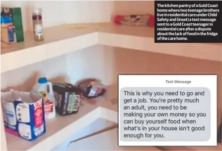  ??  ?? The kitchen pantry of a Gold Coast homewheret­woteenageb­rothers live in residentia­l care under Child Safety and (inset) a text message sent to a Gold Coast teenager in residentia­l care after a dispute about the lack of food in the fridge of the care home.