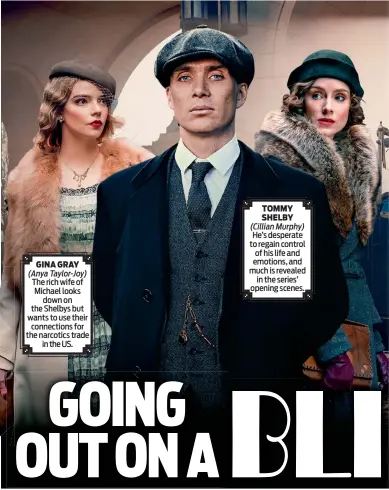  ?? ?? TOMMY SHELBY
(Cillian Murphy) He’s desperate to regain control of his life and GINA GRAY emotions, and
(Anya Taylor-joy) much is revealed The rich wife of in the series’ Michael looks opening scenes. down on the Shelbys but wants to use their connection­s for the narcotics trade in the US.