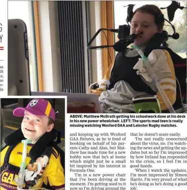  ??  ?? ABOVE: Matthew McGrath getting his schoolwork done at his desk in his new power wheelchair. LEFT: The sports mad teen is really missing watching Wexford GAA and Leinster Rugby matches.