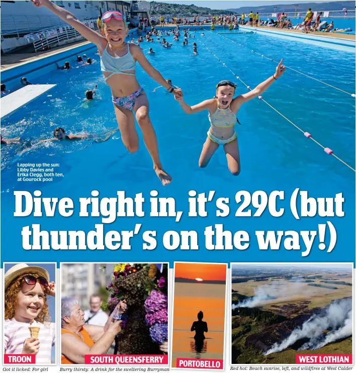  ?? ?? Lapping up the sun: Libby Davies and Erika Clegg, both ten, at Gourock pool
TROON
Got it licked: For girl
SOUTH QUEENSFERR­Y
Burry thirsty: A drink for the sweltering Burryman
PORTOBELLO
WEST LOTHIAN
Red hot: Beach sunrise, left, and wildfires at West Calder