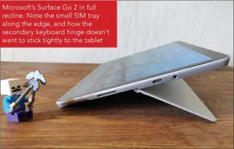  ??  ?? Microsoft’s Surface Go 2 in full recline. Note the small SIM tray along the edge, and how the secondary keyboard hinge doesn’t want to stick tightly to the tablet