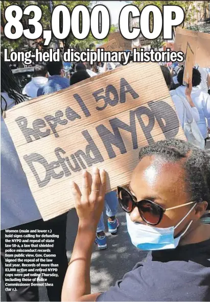  ??  ?? Women (main and lower r.) hold signs calling for defunding the NYPD and repeal of state law 50-a, a law that shielded police misconduct records from public view. Gov. Cuomo signed the repeal of the law last year. Records of more than 83,000 active and retired NYPD cops were put online Thursday, including those of Police Commission­er Dermot Shea (far r.).