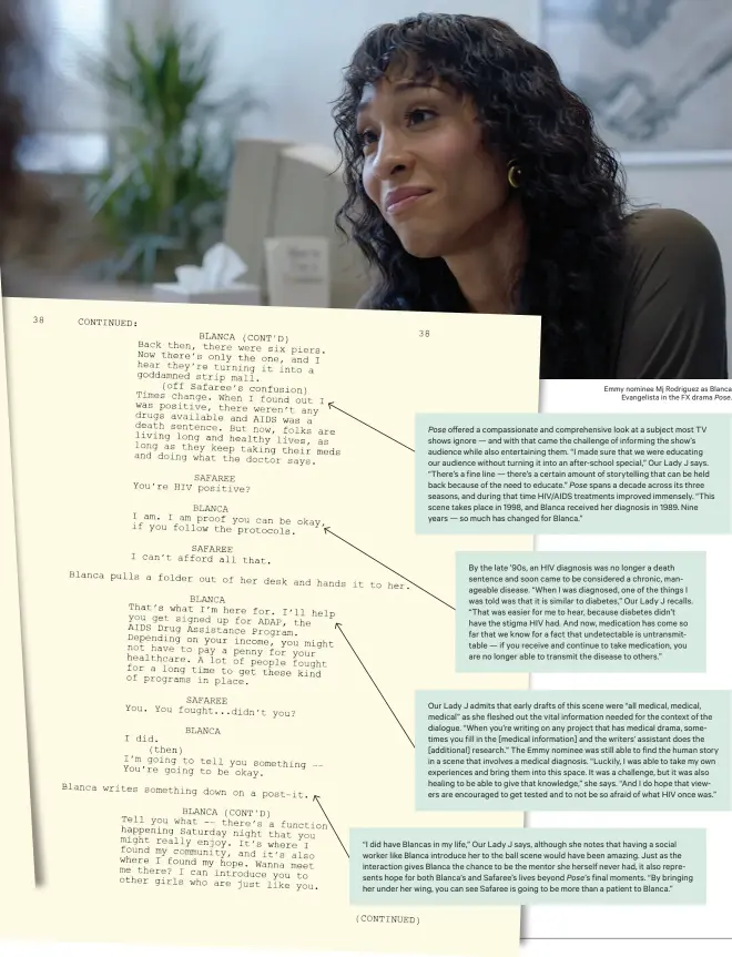  ??  ?? Emmy nominee Mj Rodriguez as Blanca Evangelist­a in the FX drama Pose.
Pose offered a compassion­ate and comprehens­ive look at a subject most TV shows ignore — and with that came the challenge of informing the show’s audience while also entertaini­ng them. “I made sure that we were educating our audience without turning it into an after-school special,” Our Lady J says. “There’s a fine line — there’s a certain amount of storytelli­ng that can be held back because of the need to educate.” Pose spans a decade across its three seasons, and during that time HIV/AIDS treatments improved immensely. “This scene takes place in 1998, and Blanca received her diagnosis in 1989. Nine years — so much has changed for Blanca.”
By the late ’90s, an HIV diagnosis was no longer a death sentence and soon came to be considered a chronic, manageable disease. “When I was diagnosed, one of the things I was told was that it is similar to diabetes,” Our Lady J recalls. “That was easier for me to hear, because diabetes didn’t have the stigma HIV had. And now, medication has come so far that we know for a fact that undetectab­le is untransmit­table — if you receive and continue to take medication, you are no longer able to transmit the disease to others.”
Our Lady J admits that early drafts of this scene were “all medical, medical, medical” as she fleshed out the vital informatio­n needed for the context of the dialogue. “When you’re writing on any project that has medical drama, sometimes you fill in the [medical informatio­n] and the writers’ assistant does the [additional] research.” The Emmy nominee was still able to find the human story in a scene that involves a medical diagnosis. “Luckily, I was able to take my own experience­s and bring them into this space. It was a challenge, but it was also healing to be able to give that knowledge,” she says. “And I do hope that viewers are encouraged to get tested and to not be so afraid of what HIV once was.”
“I did have Blancas in my life,” Our Lady J says, although she notes that having a social worker like Blanca introduce her to the ball scene would have been amazing. Just as the interactio­n gives Blanca the chance to be the mentor she herself never had, it also represents hope for both Blanca’s and Safaree’s lives beyond Pose’s final moments. “By bringing her under her wing, you can see Safaree is going to be more than a patient to Blanca.”