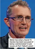  ?? ?? Welsh Secretary David TC Davies has been accused of being ‘uninterest­ed’ in job losses at Port Talbot’s plant