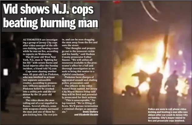  ??  ?? Denis Slattery and Elizabeth Elizalde Police are seen in cell phone video kicking and beating a man who was ablaze after car crash in Jersey City on Sunday. City’s mayor vowed to fire and prosecute cops involved.