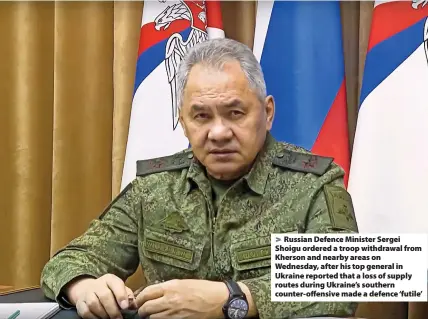  ?? ?? Russian Defence Minister Sergei Shoigu ordered a troop withdrawal from Kherson and nearby areas on Wednesday, after his top general in Ukraine reported that a loss of supply routes during Ukraine’s southern counter-offensive made a defence ‘futile’