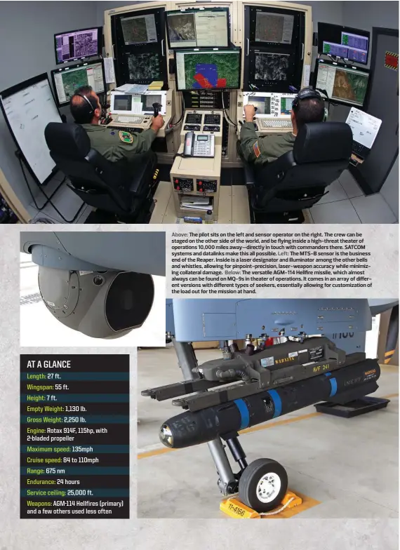  ??  ?? Above: The pilot sits on the left and sensor operator on the right. The crew can be staged on the other side of the world, and be flying inside a high-threat theater of operations 10,000 miles away—directly in touch with commanders there. SATCOM systems and datalinks make this all possible. Left: The MTS-B sensor is the business end of the Reaper. Inside is a laser designator and illuminato­r among the other bells and whistles, allowing for pinpoint-precision, laser-weapon accuracy while minimizing collateral damage. Below: The versatile AGM-114 Hellfire missile, which almost always can be found on MQ-9s in theater of operations. It comes in an array of different versions with different types of seekers, essentiall­y allowing for customizat­ion of the load out for the mission at hand.