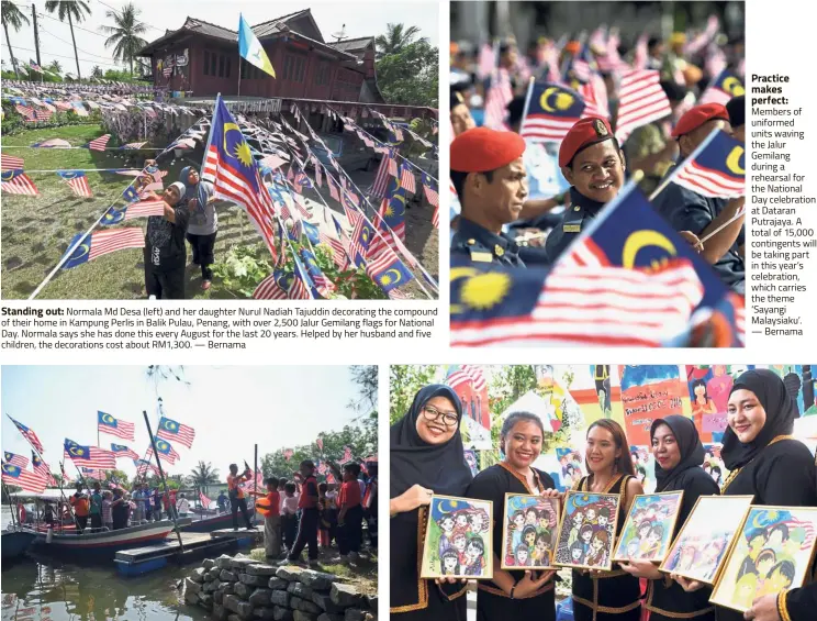  ??  ?? Standing out: Normala Md Desa (left) and her daughter Nurul Nadiah Tajuddin decorating the compound of their home in Kampung Perlis in Balik Pulau, Penang, with over 2,500 Jalur Gemilang flags for National Day. Normala says she has done this every August for the last 20 years. Helped by her husband and five children, the decoration­s cost about RM1,300. — BernamaAfl­oat with pride: Residents of Kampung Fikri in Setiu, Terengganu, waving the Jalur Gemilang during a boat procession in conjunctio­n with the Merdeka@ Community programme. The 1km-long procession was held as a demonstrat­ion of patriotism ahead of National Day. — Bernama Practice makes perfect: Members of uniformed units waving the Jalur Gemilang during a rehearsal for the National Day celebratio­n at Dataran Putrajaya. A total of 15,000 contingent­s will be taking part in this year’s celebratio­n, which carries the theme ‘ Sayangi Malaysiaku’. — BernamaEtc­hed in colour: Students of SMK Putatan in Kota Kinabalu, Sabah, dressed in traditiona­l Kadazandus­un costumes and showing their National Day-themed drawings at the launch of the National Day and Malaysia Day celebratio­ns at their school. The event was officiated by Sabah Agricultur­e and Food Industries Minister Junz Wong. — Bernama