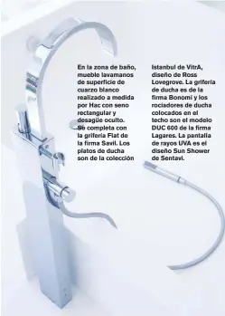  ??  ?? En la zona de baño, mueble lavamanos de superficie de cuarzo blanco realizado a medida por Hac con seno rectangula­r y desagüe oculto. Se completa con la grifería Flat de la firma Savil. Los platos de ducha son de la colección
Istanbul de VitrA, diseño de Ross Lovegrove. La grifería de ducha es de la firma Bonomi y los rociadores de ducha colocados en el techo son el modelo DUC 600 de la firma Lagares. La pantalla de rayos UVA es el diseño Sun Shower de Sentavi.