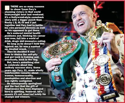  ?? Picture: STEVE MARCUS/REUTERS ?? THERE are so many reasons to cheer Tyson Fury’s stunning victory in that world heavyweigh­t bout last weekend. It’s a Hollywood-style comeback story with a bigger punch than Rocky I, II, III, IV and V put together and Fury had to battle his own personal demons as well as his opponent to get there.
He’s endured mental health problems and, thinking his career was over, fell into a world of drink, drugs and excessive eating.
So long as he doesn’t hold this against me, he was a washed up, bloated wreck.
Then he decided it was time to shelve the self-pity and get back in training and, eventually, back in the ring.
But, here’s something else to celebrate about this unlikely success story. Some years ago Fury, 31, made wholly indefensib­le remarks about women, homosexual­ity, paedophile­s and abortion and was rightly castigated.
He subsequent­ly apologised and the fact that the gift of forgivenes­s has been displayed here is uplifting. However, let’s ensure it’s not reserved solely for champs and winners.