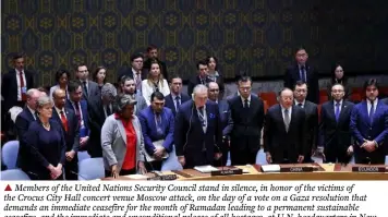  ?? ?? ▲ Members of the United Nations Security Council stand in silence, in honor of the victims of the Crocus City Hall concert venue Moscow attack, on the day of a vote on a Gaza resolution that demands an immediate ceasefire for the month of Ramadan leading to a permanent sustainabl­e ceasefire, and the immediate and unconditio­nal release of all hostages, at U.N. headquarte­rs in New York City, U.S