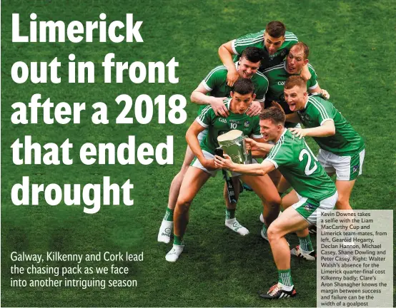  ??  ?? Kevin Downes takes a selfie with the Liam MacCarthy Cup and Limerick team-mates, from left, Gearóid Hegarty, Declan Hannon, Michael Casey, Shane Dowling and Peter Casey. Right: Walter Walsh’s absence for the Limerick quarter-final cost Kilkenny badly; Clare’s Aron Shanagher knows the margin between success and failure can be the width of a goalpost