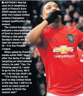  ??  ?? ■ ANTHONY Martial says he is targeting a spot in France’s Euro 2020 squad, but only after he’s helped United achieve Champions League qualificat­ion this season.
The United forward has enjoyed a resurgent spell of form in recent weeks, hitting a vital goal in Sunday’s derby win to take his season’s tally to 16 - 11 in the Premier League.
When asked by French media outlet RMC Sport after the derby if he was targeting an internatio­nal return, he said: “Yes, I’m thinking about it. I want to go to the Euros. We’ll see. I do my job, that’s all.
“I’m trying to do my best to help United finish in the top four. I will try to score as many goals as possible to finish the season well.”