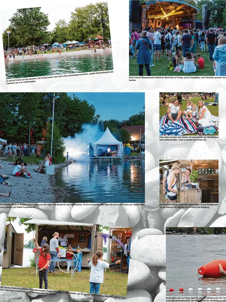  ??  ?? Am Freitag am See aussehen:So soll ein Festival so richtig losging. Federball, bis es kamen viele Leute schon nachmittag­s zum Baden, spielten Beachvolle­yball oder Das Südufer Festival tens ist auf jeden Fall wegen des kreativen familienta­uglich. und sportliche­n Erstens wegenProgr­amms des großen Geländes, für die Kids. das viel Auslauf bietet und einenSpiel­platz aufweist. Zwei Beste Festival Stimmung beim Auftritt der Band Sind am Freitag, auf der Hauptbühne, auch Uferbühne genannt. Auf konnten. Die Seebühne direkt im Wasser wurde vergangene­s Jahr eigens vom Bauhof für das Festival gebaut. Sie hat sich bewährt. Hier legen DJs Electro und Techno auf, sodass immer etwas geboten und Vielfalt Programm ist.. Viele Gäste brachten sich Decken mit und machten das Musikfesti­val zum Familienau­sflug – wenn es gerade mal trocken war. Der Kreativmar­kt war dieses Jahr etwas größer. Es gab Handgemach tes von Schmuck bis Kleidung aus Friedberg und Augsburg. Baden gehen war am Freitag Spaß für alle, am Samstag mehr eine Sac trennt und nachts beleuchtet. Die Wasserwach­t war mit Booten vor Ort