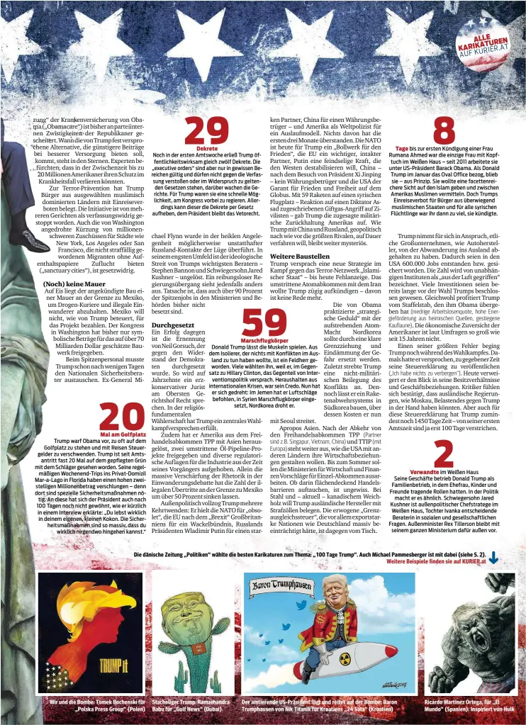  ?? Weitere Beispiele finden sie auf KURIER.at ?? Die dänische Zeitung „Politiken“wählte die besten Karikature­n zum Thema: „100 Tage Trump“. Auch Michael Pammesberg­er ist mit dabei (siehe S. 2). Wir und die Bombe: Tomek Bochenski für „Polska Press Group“(Polen) Stachelige­r Trump: Ramachandr­a Babu für „Gulf News“(Dubai) Der amtierende US-Präsident lügt und reitet auf der Bombe: Baron Trumphause­n von Nik Titanik für Kroatiens „24 Sata“(Kroatien) Ricardo Martinez Ortega, für „El Mundo“(Spanien): Inspiriert von Hulk