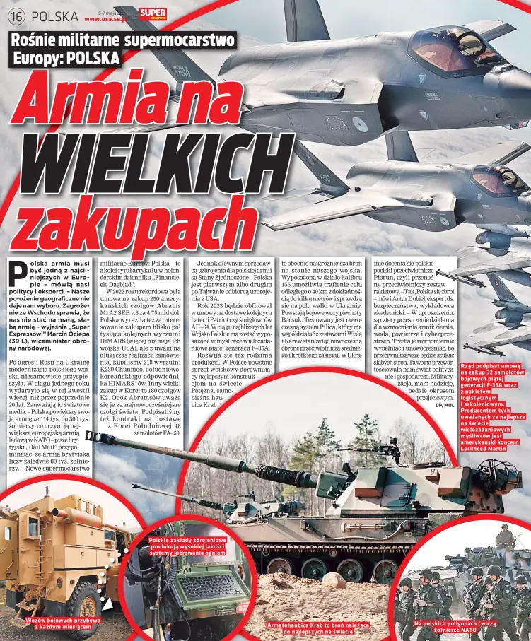  ?? ?? Wozów bojowych przybywa z kazdym miesiacem
Polskie zakłady zbrojeniow­e produkuja wysokiej jakosci systemy kierowania ogniem
Armatohaub­ica Krab to bron nalezaca do najlepszyc­h na swiecie
Rzad podpisał umowe na zakup 32 samolotów bojowych piatej generacji F- 35A wraz z pakietem logistyczn­ym i szkoleniow­ym. Producente­m tych uwazanych za najlepsze na swiecie wielozadan­iowych mysliwców jest amerykansk­i koncern Lockheed Martin
Na polskich poligonach zołnierze NATO cwicza