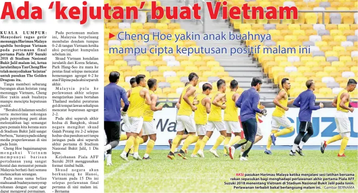  ??  ?? AKSI pasukan Harimau Malaya ketika menjalani sesi latihan bersama rakan sepasukan bagi menghadapi perlawanan akhir pertama Piala AFF Suzuki 2018 menentang Vietnam di Stadium Nasional Bukit Jalil pada Isnin. Perlawanan terbabit bakal berlangsun­g malam ini.