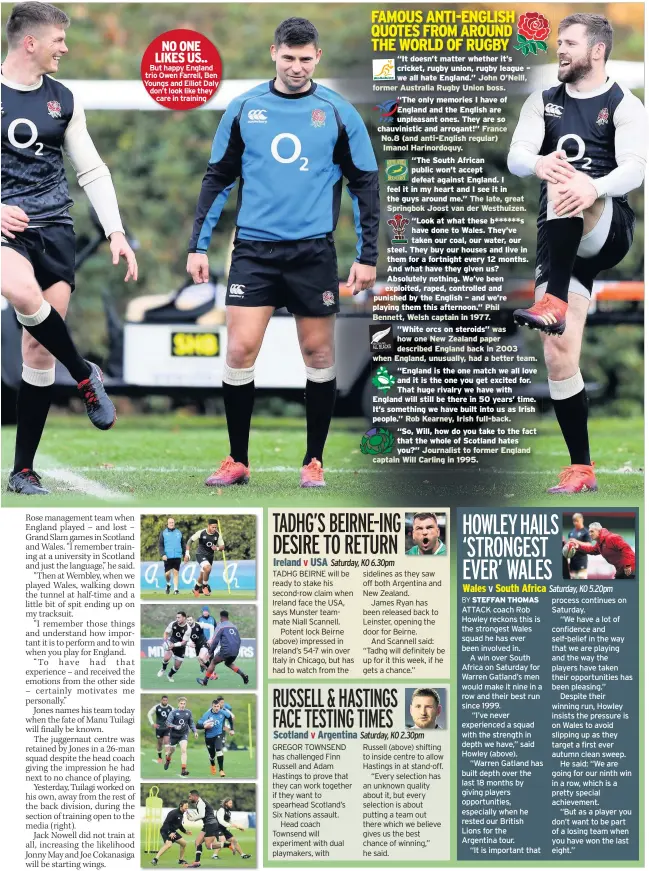  ??  ?? NO ONE LIKES US.. But happy England trio Owen Farrell, Ben Youngs and Elliot Daly don’t look like they care in training Saturday, KO 6.30pm “It doesn’t matter whether it’s cricket, rugby union, rugby league – we all hate England.” ”White orcs on steroids” Rob Kearney, Irish full-back. Saturday, KO 2.30pm Saturday, KO 5.20pm