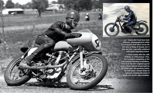  ??  ?? ABOVE ‘Sixties Dirt Track hero Herb Jefferson, photograph­ed by Wally Cox at Amaroo Park Short Circuit His B31 was no thing of beauty, but it sure was fast, especially combined with Herb’s legendary talent. LEFT Three weeks after his 18th birthday on 29th January 1956, Kel Carruthers competing at the Internatio­nal meeting at Bandiana, Victoria on the B31-engined special (with a Royal Enfield frame) built by his father Jack. The previous Easter, Kel had made a dream debut at Bathurst, winning the Junior B grade race on the same machine.