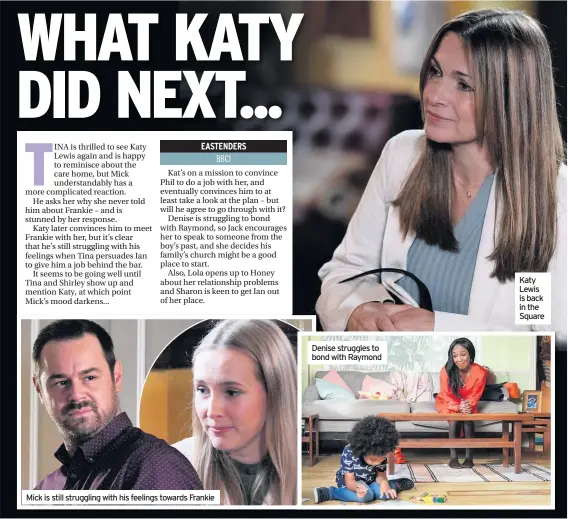  ??  ?? Mick is still struggling with his feelings towards Frankie
Denise struggles to bond with Raymond
Katy Lewis is back in the Square