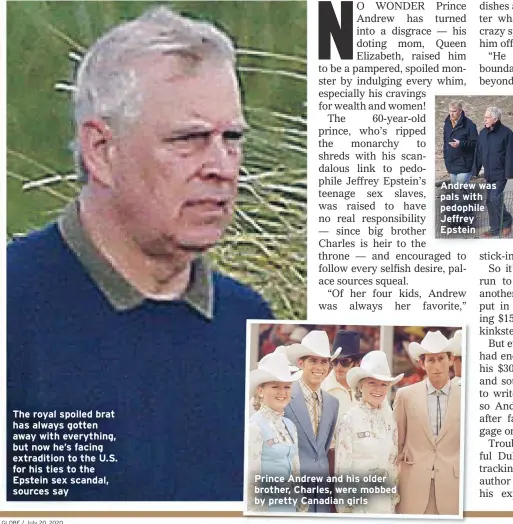  ??  ?? The royal spoiled brat
has always gotten
away with everything,
but now he’s facing
extraditio­n to the U.S.
for his ties to the
Epstein sex scandal,
sources say
Prince Andrew and his older
brother, Charles, were mobbed
by pretty Canadian girls
Andrew was
pals with
pedophile
Jeffrey
Epstein