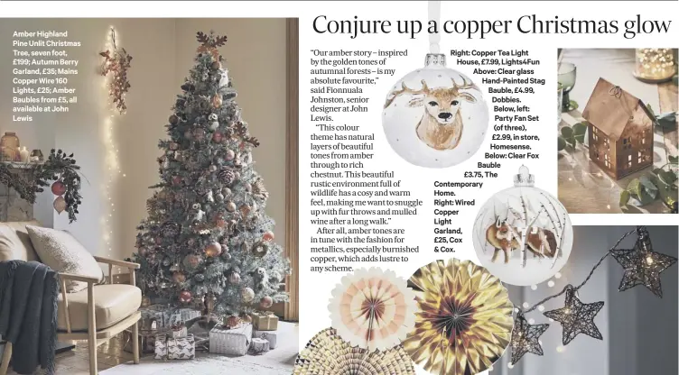  ??  ?? Amber Highland Pine Unlit Christmas Tree, seven foot, £199; Autumn Berry Garland, £35; Mains Copper Wire 160 Lights, £25; Amber Baubles from £5, all available at John Lewis Right: Copper Tea Light House, £7.99, Lights4fun Above: Clear glass Hand-painted Stag Bauble, £4.99, Dobbies. Below, left: Party Fan Set (of three), £2.99, in store, Homesense. Below: Clear Fox Bauble£3.75, The Contempora­ryHome.Right: WiredCoppe­rLightGarl­and,£25, Cox&amp; Cox.