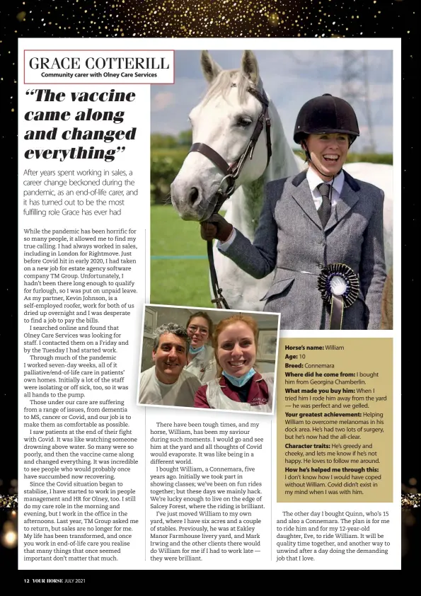  ??  ?? Horse’s name: William
Age: 10
Breed: Connemara
Where did he come from: I bought him from Georgina Chamberlin.
What made you buy him: When I tried him I rode him away from the yard — he was perfect and we gelled.
Your greatest achievemen­t: Helping William to overcome melanomas in his dock area. He’s had two lots of surgery, but he’s now had the all-clear. Character traits: He’s greedy and cheeky, and lets me know if he’s not happy. He loves to follow me around. How he’s helped me through this:
I don’t know how I would have coped without William. Covid didn’t exist in my mind when I was with him.
