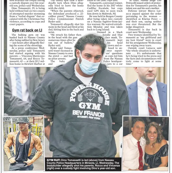  ?? ?? GYM RAT: Dino Tomassetti is led (above) from Nassau County Police Headquarte­rs in Mineola, LI, Wednesday. The bodybuilde­r allegedly shot his parents, Rocco and Vincenza (right) over a custody fight involving Dino’s year-old son.