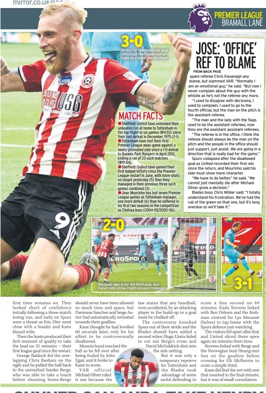  ??  ?? Mcburnie celebrates his goal which put the Blades out of sight on a great day for them
Mousset taps in for the third goal, and Kane’s late strike (right) proved irrelevant spare referee Chris Kavanagh any blame, but slammed VAR. “Normally I am an emotional guy,” he said. “But now I never complain about the guy with the whistle as he’s not the referee any more.
“I used to disagree with decisions, I used to complain, I used to go to the fourth official, but the man on the pitch is the assistant referee.
“The man and the lady with the flags used to be the assistant referees, now they are the assistant assistant referees.
“The referee is in the office. I think the referee should always be the man on the pitch and the people in the office should just support, just assist. We are going in a direction that is really bad for the game.”
Spurs collapsed after the disallowed goal as United recorded their first win since the return, and Mourinho said his side must show more character.
“We have to do better,” he said. “We cannot just mentally die after Michael Oliver gives a decision.”
Blades boss Chris Wilder said: “I totally understand his frustratio­n. We’ve had the rub of the green on that one, but it’s long overdue so we’ll take it.”