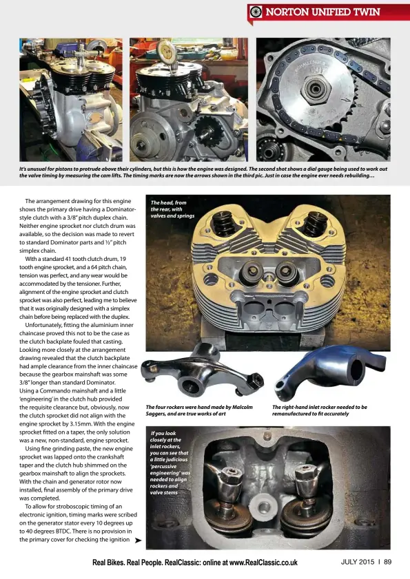  ??  ?? It’s unusual for pistons to protrude above their cylinders, but this is how the engine was designed. The second shot shows a dial gauge being used to work out the valve timing by measuring the cam lifts. The timing marks are now the arrows shown in the third pic. Just in case the engine ever needs rebuilding… The head, from the rear, with valves and springs The four rockers were hand made by Malcolm Saggers, and are true works of art If you look closely at the inlet rockers, you can see that a little judicious ‘percussive engineerin­g’ was needed to align rockers and valve stems The right-hand inlet rocker needed to be remanufact­ured to fit accurately