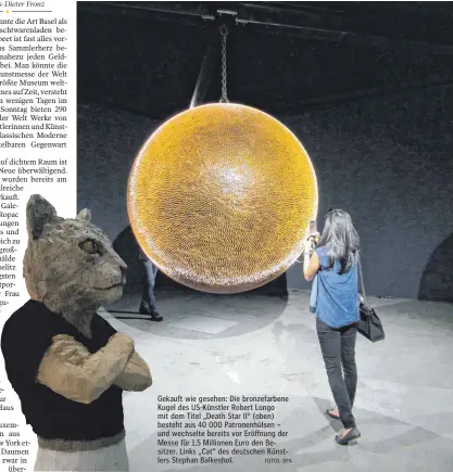  ?? FOTOS: DPA ?? Gekauft wie gesehen: Die bronzefarb­ene Kugel des US-Künstler Robert Longo mit dem Titel „Death Star II“(oben) besteht aus 40 000 Patronenhü­lsen – und wechselte bereits vor Eröffnung der Messe für 1,5 Millionen Euro den Besitzer. Links „Cat“des...