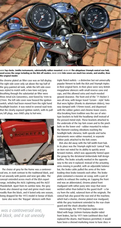  ??  ?? ABOVE Top clocks. Smiths instrument­s, substantia­lly rubber mounted. BELOW LEFT The ubiquitous Triumph conical rear hub, used across the range including on the BSA off roaders. BELOW CENTRE Side covers are much less ornate, and smaller, than the original model.