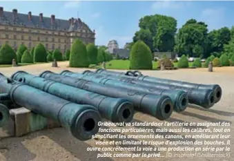  ??  ?? Gribeauval va standardis­er l’artillerie en assignant des fonctions particuliè­res, mais aussi les calibres, tout en simplifian­t les ornements des canons, en améliorant leur visée et en limitant le risque d’explosion des bouches. Il ouvre concrèteme­nt la voie à une production en série par le public comme par le privé… (© irisphoto1/shuttersto­ck)