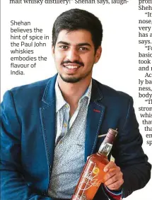  ??  ?? Shehan believes the hint of spice in the Paul John whiskies embodies the flavour of India.