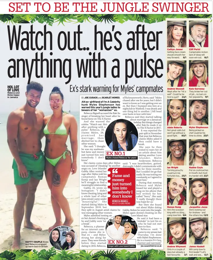  ??  ?? HOL LOT OF LOVE Rebecca and Myles happy in Jamaica
Myles chased Rebecca ‘for years’
Singer with Love Island Gabby
EX NO.1
EX NO.2
HATTY COUPLE Myles and Rebecca wrapped up warm back in Britain
Caitlyn Jenner Getting face cream should smooth her way forward. 8/1
Andrew Maxwell Wept after he “hit a wall”. Could he be first to quit? 33/1
Adele Roberts
Not great odds but won’t go without a good fight. 80/1
Ian Wright
Turning grouchy could turn his fortunes too... 25/1
Roman Kemp
He’s the scorpion king with no sting… camp love him. 9/4
Andrew Whyment Only in a couple of days but already a fast favourite. 3/1
Cliff Parisi Campmates reckon lack of sleep will soon win out. 16/1
Kate Garraway They broke her out of jail… no bars on her popularity. 9/1
Myles Stephenson Being picked as chef could be his time to shine. 20/1
Nadine Coyle
Put six cockroache­s in mouth, but must try harder still. 33/1
Jacqueline Jossa She’s looking out for Andrew – and the others too. 13/2
James Haskell
Will camp bow to first leader? Let’s wait and see… 12/1