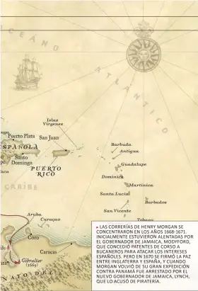  ?? ?? LAS CORRERÍAS DE HENRY MORGAN SE CONCENTRAR­ON EN LOS AÑOS 1668-1671. INICIALMEN­TE ESTUVIERON ALENTADAS POR EL GOBERNADOR DE JAMAICA, MODYFORD, QUE CONCEDIÓ PATENTES DE CORSO A BUCANEROS PARA ATACAR LOS INTERESES ESPAÑOLES. PERO EN 1670 SE FIRMÓ LA PAZ ENTRE INGLATERRA Y ESPAÑA, Y CUANDO MORGAN VOLVIÓ DE SU GRAN EXPEDICIÓN CONTRA PANAMÁ FUE ARRESTADO POR EL NUEVO GOBERNADOR DE JAMAICA, LYNCH, QUE LO ACUSÓ DE PIRATERÍA.