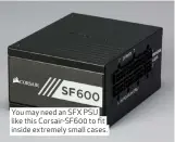  ??  ?? You may need an SFX PSU like this Corsair-SF600 to fit inside extremely small cases.