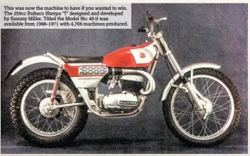  ??  ?? This was now the machine to have if you wanted to win. The 250cc Bultaco Sherpa ‘T’ designed and developed by Sammy Miller. Titled the Model No: 49 it was available from 1968–1971 with 4,706 machines produced.
