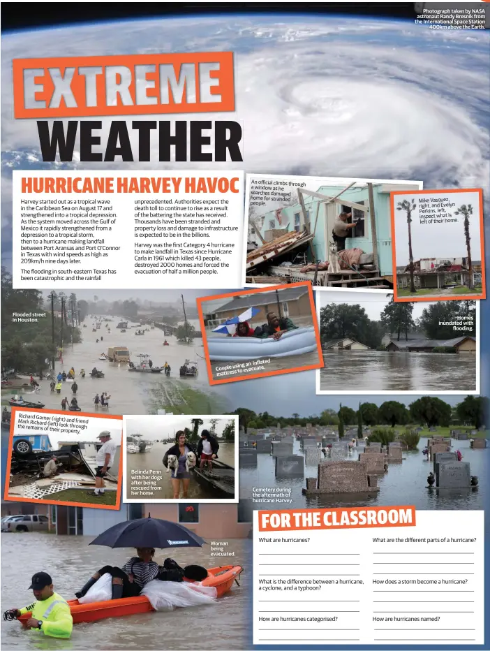  ??  ?? Flooded street in Houston. Richard Garner(right) and friend Mark Richard (left) look through the remains of their property. Belinda Penn with her dogs after being rescued from her home. Woman being evacuated. An official climbs through a window as he searches damaged home for stranded people. inflated using an Couple evacuate. to mattress Cemetery during the aftermath of hurricane Harvey. Photograph taken by NASA astronaut Randy Bresnik from the Internatio­nal Space Station 400km above the Earth. Mike Vasquez, right, and Evelyn Perkins, left, inspect what is left of their home. Homes inundated with flooding.