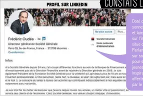  ??  ?? PROFIL SUR LINKEDIN CONSTATS LINKEDIN
Doté d’un profil complet suivi par près de 313 000 personnes, Frédéric Oudéa apparaît abordable sur sa photo et laisse une place prépondéra­nte à ses collaborat­eurs sur l’image de bannière. Le point fort de son profil se situe dans le message qu’il transmet dans son résumé. Parlant à la première personne, il s’ouvre tout d’abord sur son parcours et ses hobbies. Puis il détaille la passion pour son métier et son engagement pour l’inclusion des jeunes génération­s. Une présentati­on intimiste, humaine et inspirante. Les dirigeants négligent souvent la possibilit­é offerte par LinkedIn de se dévoiler de manière originale par le biais de cette biographie.