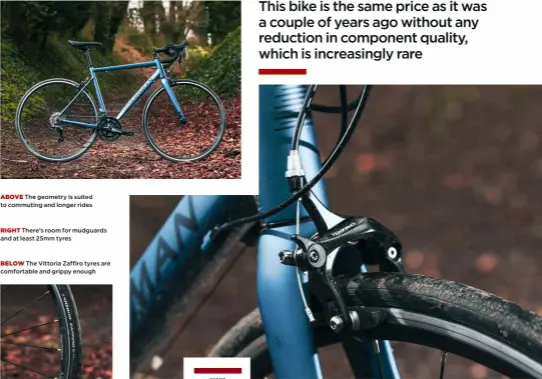  ?? ?? ABOVE The geometry is suited to commuting and longer rides
RIGHT There’s room for mudguards and at least 25mm tyres
BELOW The Vittoria Zaffiro tyres are comfortabl­e and grippy enough BUY IF. . . Y o u wan t a v e r y g o o d bike for road riding wi t h o u t s p e n d i n g a fortune HIGHS All-round ride; good gearing; balanced c o mf o r t a n d h a n d l i n g LOWS Average calliper brakes