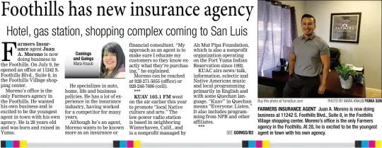  ?? Buy this photo at YumaSun.com PHOTO BY MARA KNAUB/YUMA SUN ?? FARMERS INSURANCE AGENT Juan A. Moreno is now doing business at 11242 S. Foothills Blvd., Suite 8, in the Foothills Village shopping center. Moreno’s office is the only Farmers agency in the Foothills. At 28, he is excited to be the youngest agent in town with his own agency.