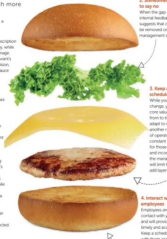  ??  ?? 1. What works for others might not work for you Adoption of new policies, procedures and products should be a natural result of the business growth and vision. While certain processes might prove successful for other concepts, they should be revisited to fit the unique features of the restaurant before they are incorporat­ed. 2. Sometimes it’s best to say no When the gap analysis and internal feedback from operation suggests that certain layers should be removed or rejected, higher management should listen 3. Keep a cleaning schedule While your vision will never change, your mission and core values will need refining from to time to time to adapt to market needs. On another note, the standards of operations will also need constant updating. Planning for those needs in advance and incorporat­ing them in the management policies will limit the temptation to add layers at random times. 4. Interact with your employees Employees are the first line of contact with your customers and will provide you with timely and accurate data. Keep a schedule of meetings with them and fine-tune your strategies based on their input.