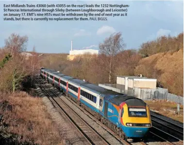  ?? PAUL BIGGS. ?? East Midlands Trains 43060 (with 43055 on the rear) leads the 1232 Nottingham­St Pancras Internatio­nal through Sileby (between Loughborou­gh and Leicester) on January 17. EMT’s nine HSTs must be withdrawn by the end of next year as it stands, but there...