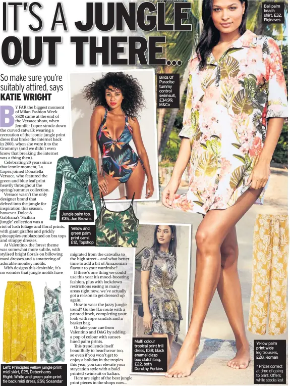  ??  ?? Jungle palm top, £35, Joe Browns
Left: Principles yellow jungle print midi skirt, £25, Debenhams Right: White and green palm print tie back midi dress, £59, Sosandar
Yellow and green palm print cami, £12, Topshop
Birds Of Paradise tummy control swimsuit, £34.99, M&Co
Multi colour tropical print frill dress, £38; black enamel clasp box clutch bag, £22, both Dorothy Perkins
Yellow palm print wide leg trousers, £28, Roman
* Prices correct at time of going to print. Offers while stocks last