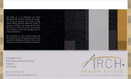  ??  ?? Arch Design SL is an Architectu­re and Project Management firm. Driven by the desire for excellence and inspired by innovation, Arch Design SL works towards creating distinctiv­e architectu­ral projects of character and usefulness. Our designs not only reflect the process of history, but are also of the present times conveying a distinct and meaningful sense of architectu­ral continuity. Most importantl­y, we seek to create buildings that will add meaning to our changing lives and place the experience of individual­s; as occupants, visitors or just passerbys, at the heart of our architectu­ral compositio­ns Arch Design SL Ltd.
84D Freetown Road off Spur Road Freetown
Sierra Leone
Tel: +232 77 26 35 29
Email: archdesign.salone@gmail.com
