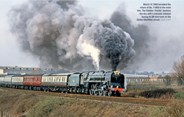  ?? DAVE HUNT ?? March 14 1990 heralded the return of No. 71000 to the main line. The Riddles ‘Pacific’ darkens the sky with a volcanic exhaust during its BR test train on the Derby-Sheffield circuit.