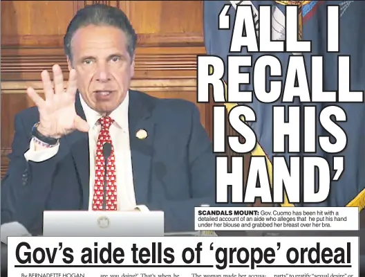  ??  ?? SCANDALS MOUNT: Gov. Cuomo has been hit with a detailed account of an aide who alleges that he put his hand under her blouse and grabbed her breast over her bra.